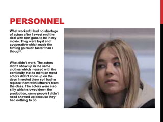 What worked: I had no shortage
of actors after I sweet end the
deal with nerf guns to be in my
movie. They were loyal and
cooperative which made the
filming go much faster than I
thought.
What didn’t work: The actors
didn’t show up in the same
clothes which messed with the
continuity, not to mention most
actors didn’t show up on the
days I needed them so I had to
replace them with leftovers from
the class. The actors were also
silly which slowed down the
production, some people I didn’t
need showed up because they
had nothing to do.
PERSONNEL
 