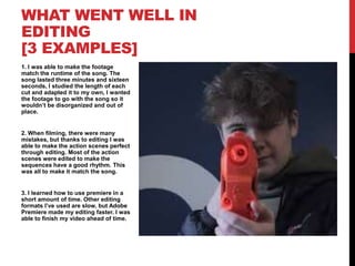 1. I was able to make the footage
match the runtime of the song. The
song lasted three minutes and sixteen
seconds, I studied the length of each
cut and adapted it to my own, I wanted
the footage to go with the song so it
wouldn’t be disorganized and out of
place.
2. When filming, there were many
mistakes, but thanks to editing I was
able to make the action scenes perfect
through editing. Most of the action
scenes were edited to make the
sequences have a good rhythm. This
was all to make it match the song.
3. I learned how to use premiere in a
short amount of time. Other editing
formats I’ve used are slow, but Adobe
Premiere made my editing faster. I was
able to finish my video ahead of time.
WHAT WENT WELL IN
EDITING
[3 EXAMPLES]
 