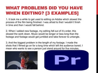 WHAT PROBLEMS DID YOU HAVE
WHEN EDITING? [3 EXAMPLES]
1. It took me a while to get used to editing on Adobe which slowed the
process of the film being finished. I was afraid to that I wouldn’t finish
in time and then I would fall behind.
2. When I added new footage, my editing fell out of it’s order, this
slowed the work down. Music would be longer or less long than the
footage and footage would get jumbled and take forever to untangle.
3. And the biggest problem in the length of my footage. I made the
shots that I filmed go on for a long time which left the audience bored, I
mean who wants to see a person just stand around for five minutes.
 