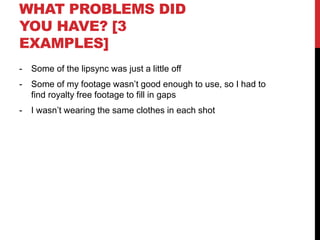 WHAT PROBLEMS DID
YOU HAVE? [3
EXAMPLES]
- Some of the lipsync was just a little off
- Some of my footage wasn’t good enough to use, so I had to
find royalty free footage to fill in gaps
- I wasn’t wearing the same clothes in each shot
 
