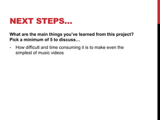 NEXT STEPS…
What are the main things you’ve learned from this project?
Pick a minimum of 5 to discuss…
- How difficult and time consuming it is to make even the
simplest of music videos
 