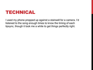 TECHNICAL
I used my phone propped up against a stairwell for a camera. I’d
listened to the song enough times to know the timing of each
lipsync, though it took me a while to get things perfectly right.
 