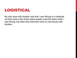 LOGISTICAL
My only issue with location was that I was filming on a stairwell,
so there were a few times where people used the stairs while I
was filming, but other than that there were no real issues with
location.
 