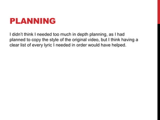 PLANNING
I didn’t think I needed too much in depth planning, as I had
planned to copy the style of the original video, but I think having a
clear list of every lyric I needed in order would have helped.
 