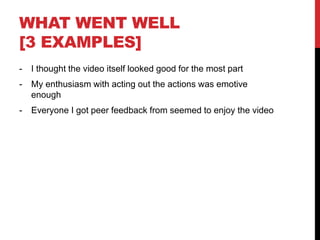 WHAT WENT WELL
[3 EXAMPLES]
- I thought the video itself looked good for the most part
- My enthusiasm with acting out the actions was emotive
enough
- Everyone I got peer feedback from seemed to enjoy the video
 