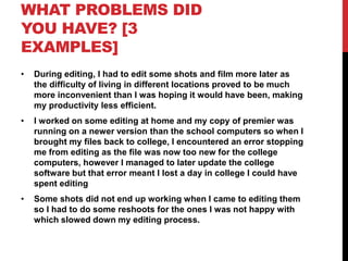 WHAT PROBLEMS DID
YOU HAVE? [3
EXAMPLES]
• During editing, I had to edit some shots and film more later as
the difficulty of living in different locations proved to be much
more inconvenient than I was hoping it would have been, making
my productivity less efficient.
• I worked on some editing at home and my copy of premier was
running on a newer version than the school computers so when I
brought my files back to college, I encountered an error stopping
me from editing as the file was now too new for the college
computers, however I managed to later update the college
software but that error meant I lost a day in college I could have
spent editing
• Some shots did not end up working when I came to editing them
so I had to do some reshoots for the ones I was not happy with
which slowed down my editing process.
 
