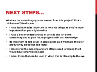 NEXT STEPS…
What are the main things you’ve learned from this project? Pick a
minimum of 5 to discuss…
• I have learnt that its important to not skip things as they’re more
important than you might realise
• I have a better understanding of what is and isn’t time
consuming and to plan future projects with that knowledge
• Its important to add detail in select areas as it will make the later
productivity smoother and faster
• I discovered the meaning of more effects used in filming that I
would have otherwise missed
• I learnt tricks that can be used in video that is pleasing to the eye
 