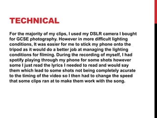 TECHNICAL
For the majority of my clips, I used my DSLR camera I bought
for GCSE photography. However in more difficult lighting
conditions, It was easier for me to stick my phone onto the
tripod as it would do a better job at managing the lighting
conditions for filming. During the recording of myself, I had
spotify playing through my phone for some shots however
some I just read the lyrics I needed to read and would say
them which lead to some shots not being completely acurate
to the timing of the video so I then had to change the speed
that some clips ran at to make them work with the song.
 