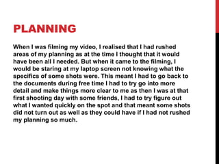 PLANNING
When I was filming my video, I realised that I had rushed
areas of my planning as at the time I thought that it would
have been all I needed. But when it came to the filming, I
would be staring at my laptop screen not knowing what the
specifics of some shots were. This meant I had to go back to
the documents during free time I had to try go into more
detail and make things more clear to me as then I was at that
first shooting day with some friends, I had to try figure out
what I wanted quickly on the spot and that meant some shots
did not turn out as well as they could have if I had not rushed
my planning so much.
 