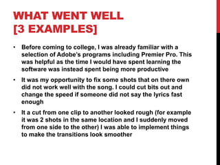 WHAT WENT WELL
[3 EXAMPLES]
• Before coming to college, I was already familiar with a
selection of Adobe’s programs including Premier Pro. This
was helpful as the time I would have spent learning the
software was instead spent being more productive
• It was my opportunity to fix some shots that on there own
did not work well with the song. I could cut bits out and
change the speed if someone did not say the lyrics fast
enough
• It a cut from one clip to another looked rough (for example
it was 2 shots in the same location and I suddenly moved
from one side to the other) I was able to implement things
to make the transitions look smoother
 