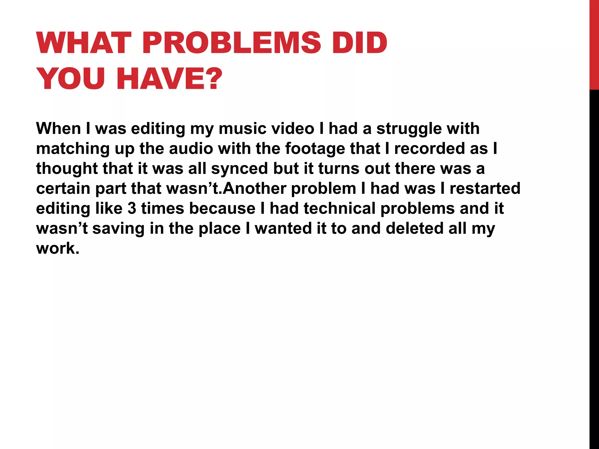 WHAT PROBLEMS DID
YOU HAVE?
When I was editing my music video I had a struggle with
matching up the audio with the footage that I recorded as I
thought that it was all synced but it turns out there was a
certain part that wasn’t.Another problem I had was I restarted
editing like 3 times because I had technical problems and it
wasn’t saving in the place I wanted it to and deleted all my
work.
 