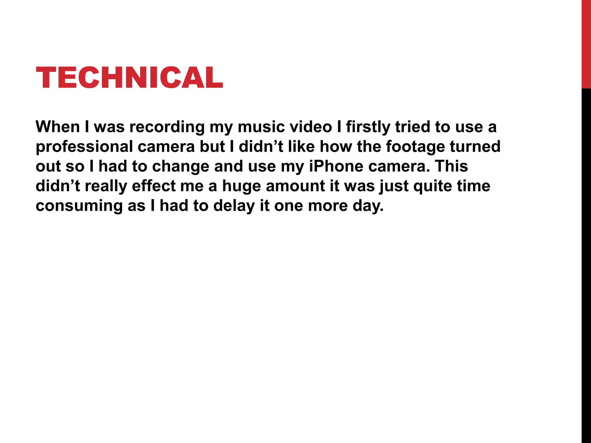 TECHNICAL
When I was recording my music video I firstly tried to use a
professional camera but I didn’t like how the footage turned
out so I had to change and use my iPhone camera. This
didn’t really effect me a huge amount it was just quite time
consuming as I had to delay it one more day.
 