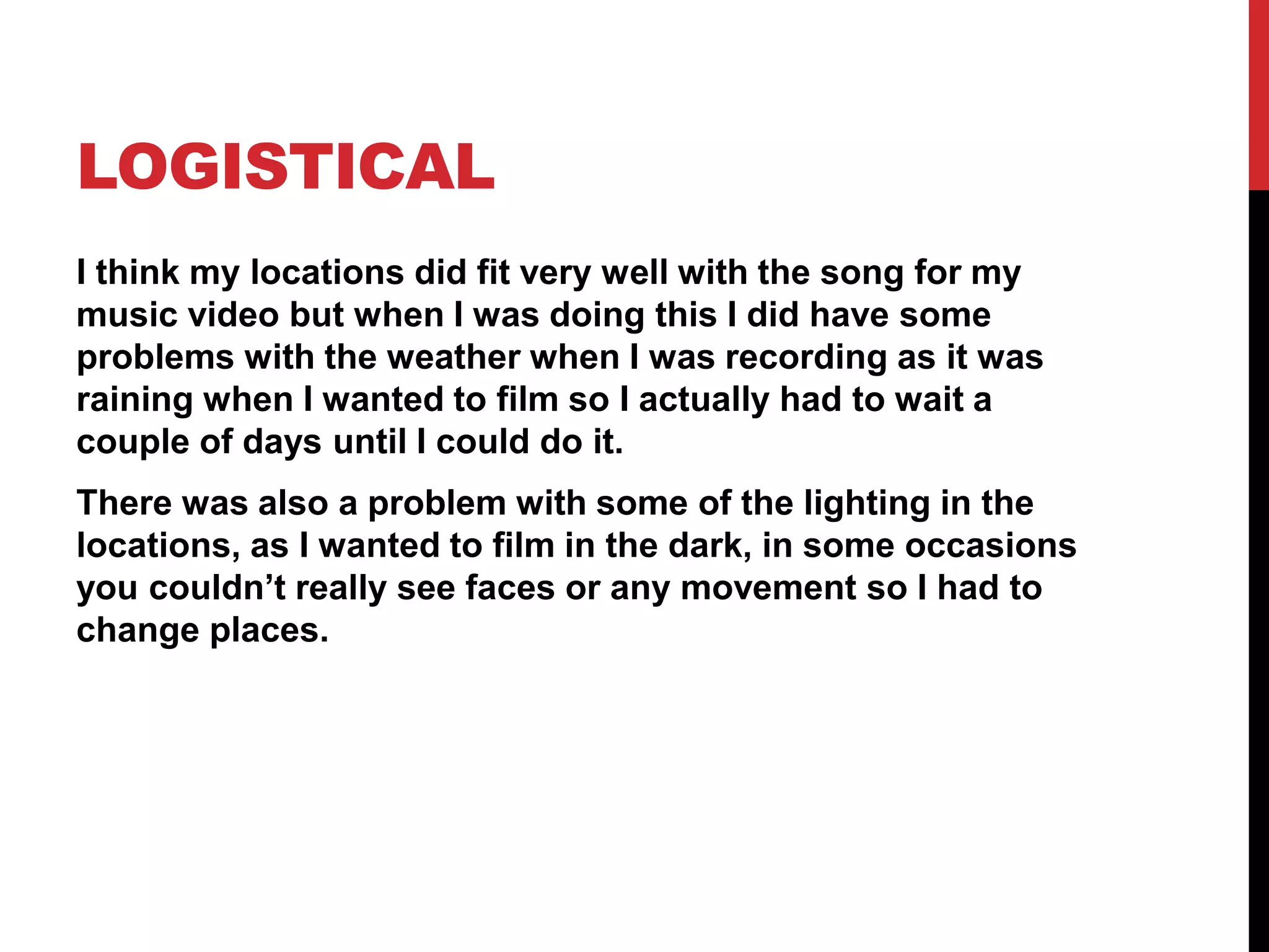 LOGISTICAL
I think my locations did fit very well with the song for my
music video but when I was doing this I did have some
problems with the weather when I was recording as it was
raining when I wanted to film so I actually had to wait a
couple of days until I could do it.
There was also a problem with some of the lighting in the
locations, as I wanted to film in the dark, in some occasions
you couldn’t really see faces or any movement so I had to
change places.
 