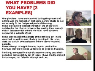 WHAT PROBLEMS DID
YOU HAVE? [3
EXAMPLES]
One problem I have encountered during the process of
editing was the realisation that some oof my shots do not
necessarily fit the fast paced parts of the song.
I have discovered that not enough of the shots were
suitable for the chorus, however by making them quickly
switch between each other I feel like I have achieved
somewhat a suitable effect.
I have also realised that shots of the dancing girl I have
recorded, as well as one of a boy dancing in his room,
were too dark in comparison to other scenes recorded
outside.
I have attempt to bright them up in post production,
however they did not end up looking as good as I wanted.
Similarly, one specific shot of a women sitting on a chair
ended up being slightly out of focus. I have tried to make it
look sharper, but failed in attempt to do so.
 