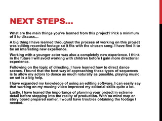 NEXT STEPS…
What are the main things you’ve learned from this project? Pick a minimum
of 5 to discuss…
A big thing I have learned throughout the process of working on this project
was editing recorded footage so it fits with the chosen song. I have find it to
be an interesting new experience.
Working with a younger actor was also a completely new experience. I think
in the future I will avoid working with children before I gain more directorial
experience.
Following on the topic of directing, I have learned how to direct dance
scenes. I found that the best way of approaching these types of sequences
is to allow my actors to dance as much naturally as possible, playing music
on set is a big help.
I have expanded my knowledge of using an editing software, I can easily say
that working on my musing video improved my editorial skills quite a lot.
Lastly, I have leaned the importance of planning your project in extreme
detail before stepping into the reality of production. With no mind map or
story board prepared earlier, I would have troubles obtaining the footage I
needed.
 