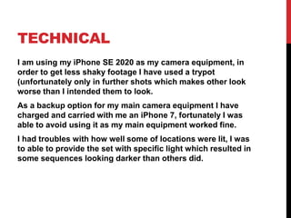 TECHNICAL
I am using my iPhone SE 2020 as my camera equipment, in
order to get less shaky footage I have used a trypot
(unfortunately only in further shots which makes other look
worse than I intended them to look.
As a backup option for my main camera equipment I have
charged and carried with me an iPhone 7, fortunately I was
able to avoid using it as my main equipment worked fine.
I had troubles with how well some of locations were lit, I was
to able to provide the set with specific light which resulted in
some sequences looking darker than others did.
 