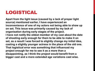 LOGISTICAL
Apart from the light issue (caused by a lack of proper light
source) mentioned earlier, I have experienced an
inconvenience of one of my actors not being able to show up
on set. This issue was primarily caused by my lack of
organisation during early stages of the project.
I have not notify the oldest member of my cast about the date
of shooting early enough for them to be able to make it on
set, as a result I was forced to slightly change my initial idea,
casting a slightly younger actress in the place of the old one.
That logistical error was something that influenced my
project enough for me to see it as a more than a
disappointing, as I think the project would benefit from a
bigger cast and a more extended age variations cast wise.
 
