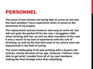PERSONNEL
The issue of one actress not being able to arrive on set was
the main problem I have experience when it comes to the
personnel of my project.
The replacement actress however was easy to work wit, but
still not quite the perfect fit for the role. I struggled a little
when working with her, as well as other members of the cast.
It was a result of my lack of experience with the role of
directing, as well as the fact that most of my actors were not
experienced in the field of acting.
The most challenging of all was working with a 9-years old
actress, mainly because of her age. However, I believe I was
able to get what I needed from all of my cast members,
making the final footage more than satysfying.
 