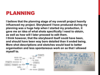 PLANNING
I believe that the planning stage of my overall project heavily
influenced my project. Storyboard I have produced during my
planning was a huge help when I started my production, it
gave me an idea of what shots specifically I need to obtain,
as well as how will I later proceed to edit them.
I think however, that the storyboard itself could have been,
and should have been way bore detailed than it ended being.
More shot descriptions and sketches would lead to better
organisation and less spontaneous work on se that I allowed
myself to.
 