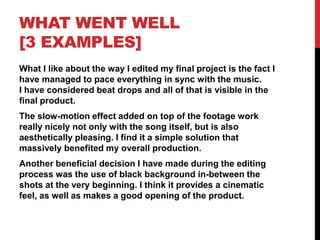 WHAT WENT WELL
[3 EXAMPLES]
What I like about the way I edited my final project is the fact I
have managed to pace everything in sync with the music.
I have considered beat drops and all of that is visible in the
final product.
The slow-motion effect added on top of the footage work
really nicely not only with the song itself, but is also
aesthetically pleasing. I find it a simple solution that
massively benefited my overall production.
Another beneficial decision I have made during the editing
process was the use of black background in-between the
shots at the very beginning. I think it provides a cinematic
feel, as well as makes a good opening of the product.
 