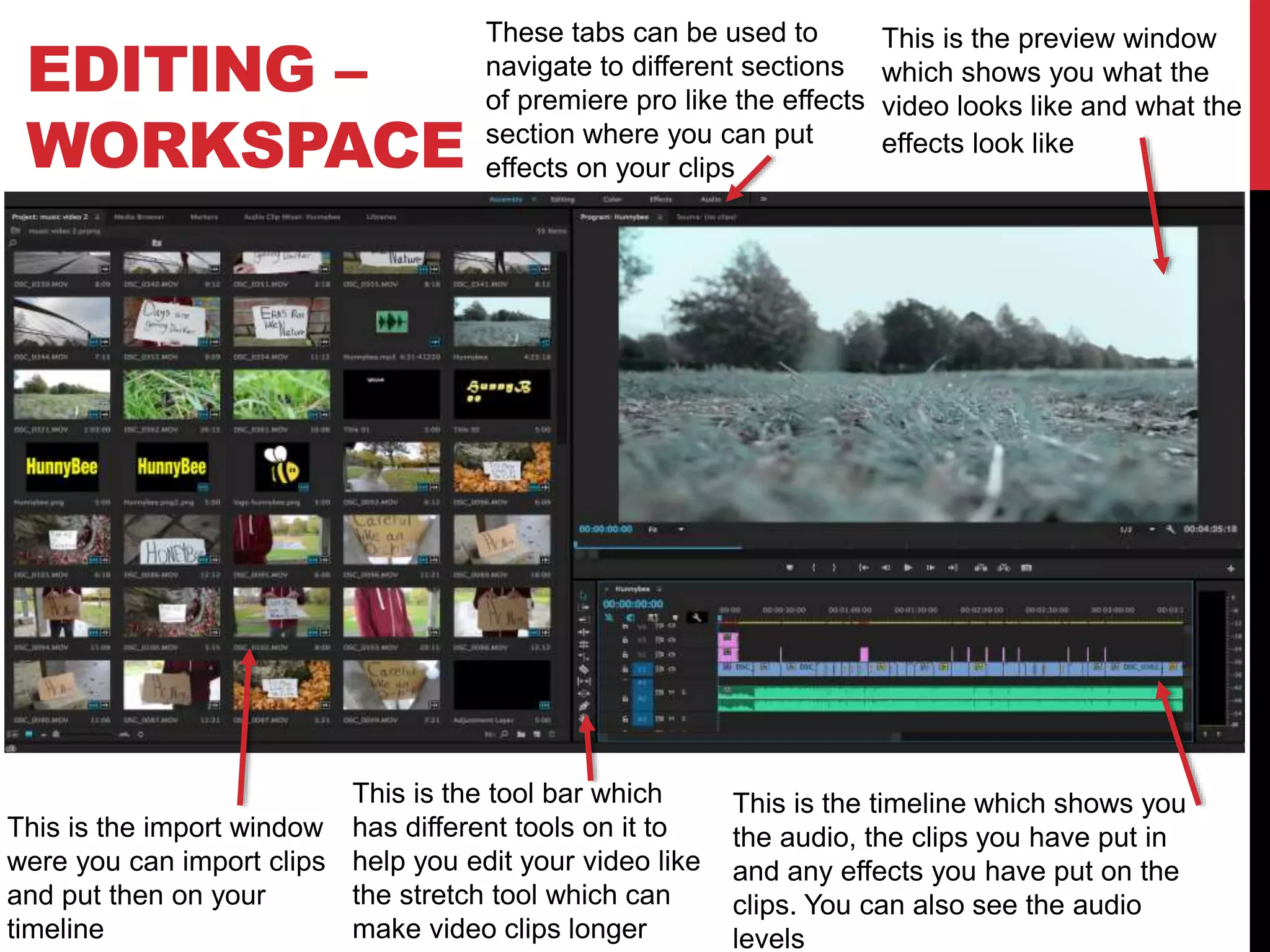 EDITING –
WORKSPACE
This is the timeline which shows you
the audio, the clips you have put in
and any effects you have put on the
clips. You can also see the audio
levels
This is the preview window
which shows you what the
video looks like and what the
effects look like
This is the import window
were you can import clips
and put then on your
timeline
This is the tool bar which
has different tools on it to
help you edit your video like
the stretch tool which can
make video clips longer
These tabs can be used to
navigate to different sections
of premiere pro like the effects
section where you can put
effects on your clips
 
