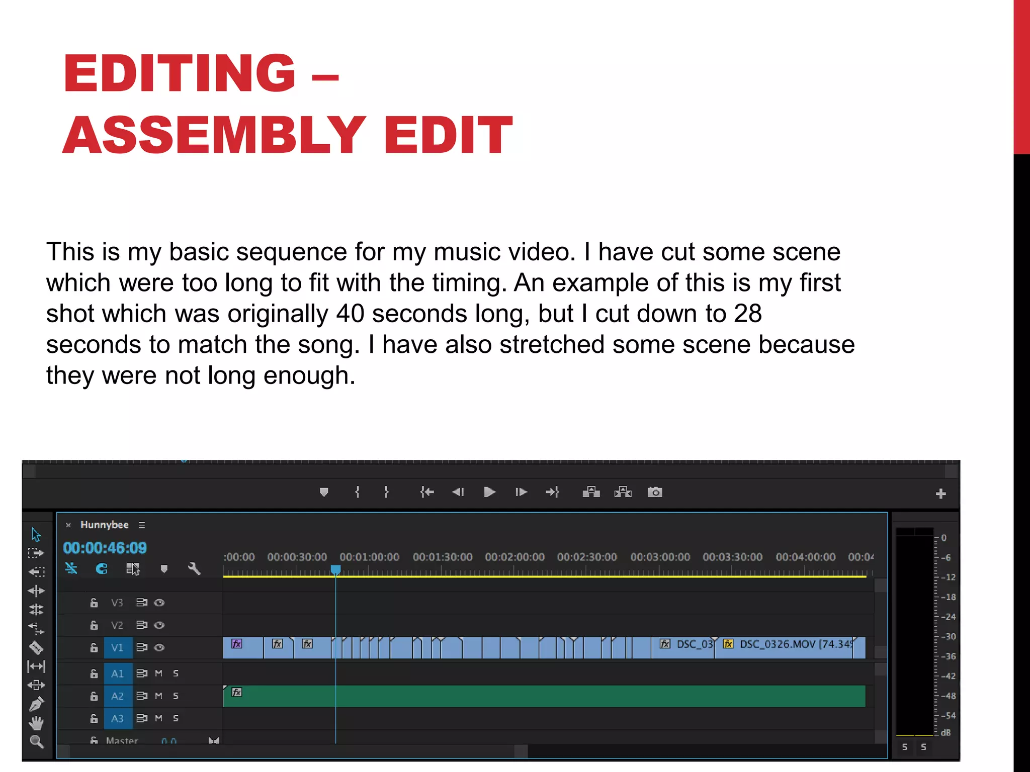 EDITING –
ASSEMBLY EDIT
This is my basic sequence for my music video. I have cut some scene
which were too long to fit with the timing. An example of this is my first
shot which was originally 40 seconds long, but I cut down to 28
seconds to match the song. I have also stretched some scene because
they were not long enough.
 