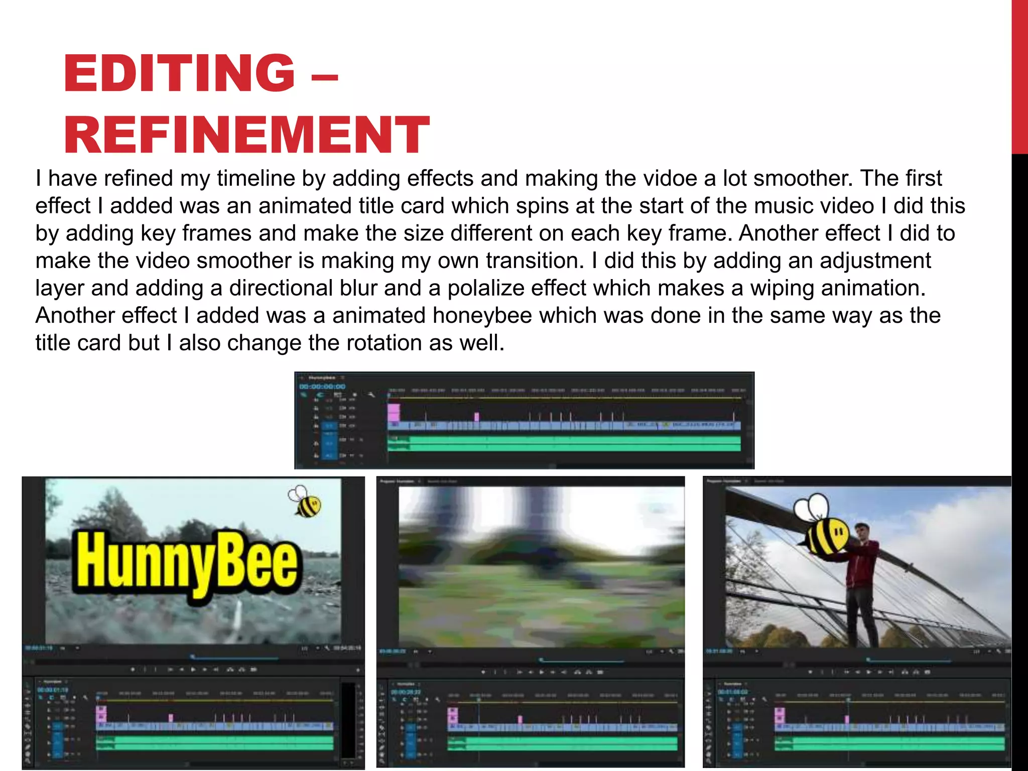 EDITING –
REFINEMENT
I have refined my timeline by adding effects and making the vidoe a lot smoother. The first
effect I added was an animated title card which spins at the start of the music video I did this
by adding key frames and make the size different on each key frame. Another effect I did to
make the video smoother is making my own transition. I did this by adding an adjustment
layer and adding a directional blur and a polalize effect which makes a wiping animation.
Another effect I added was a animated honeybee which was done in the same way as the
title card but I also change the rotation as well.
 