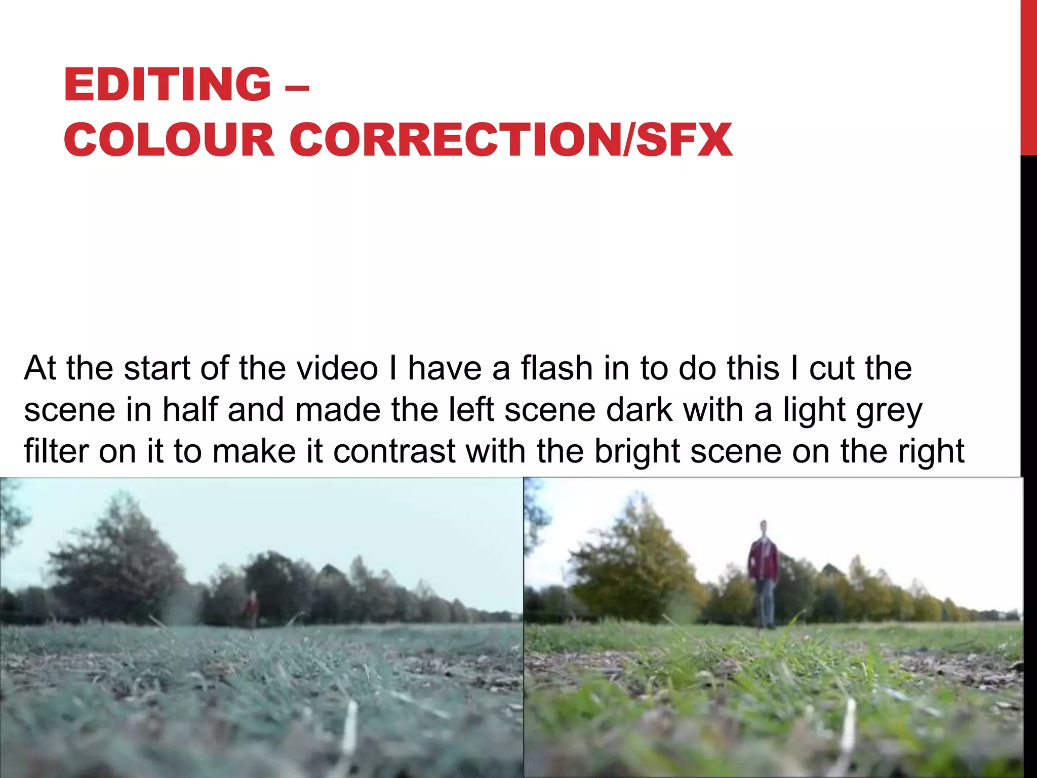 EDITING –
COLOUR CORRECTION/SFX
At the start of the video I have a flash in to do this I cut the
scene in half and made the left scene dark with a light grey
filter on it to make it contrast with the bright scene on the right
 