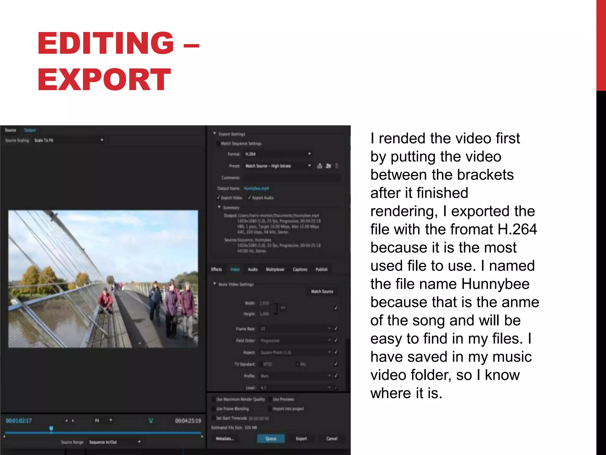 EDITING –
EXPORT
I rended the video first
by putting the video
between the brackets
after it finished
rendering, I exported the
file with the fromat H.264
because it is the most
used file to use. I named
the file name Hunnybee
because that is the anme
of the song and will be
easy to find in my files. I
have saved in my music
video folder, so I know
where it is.
 