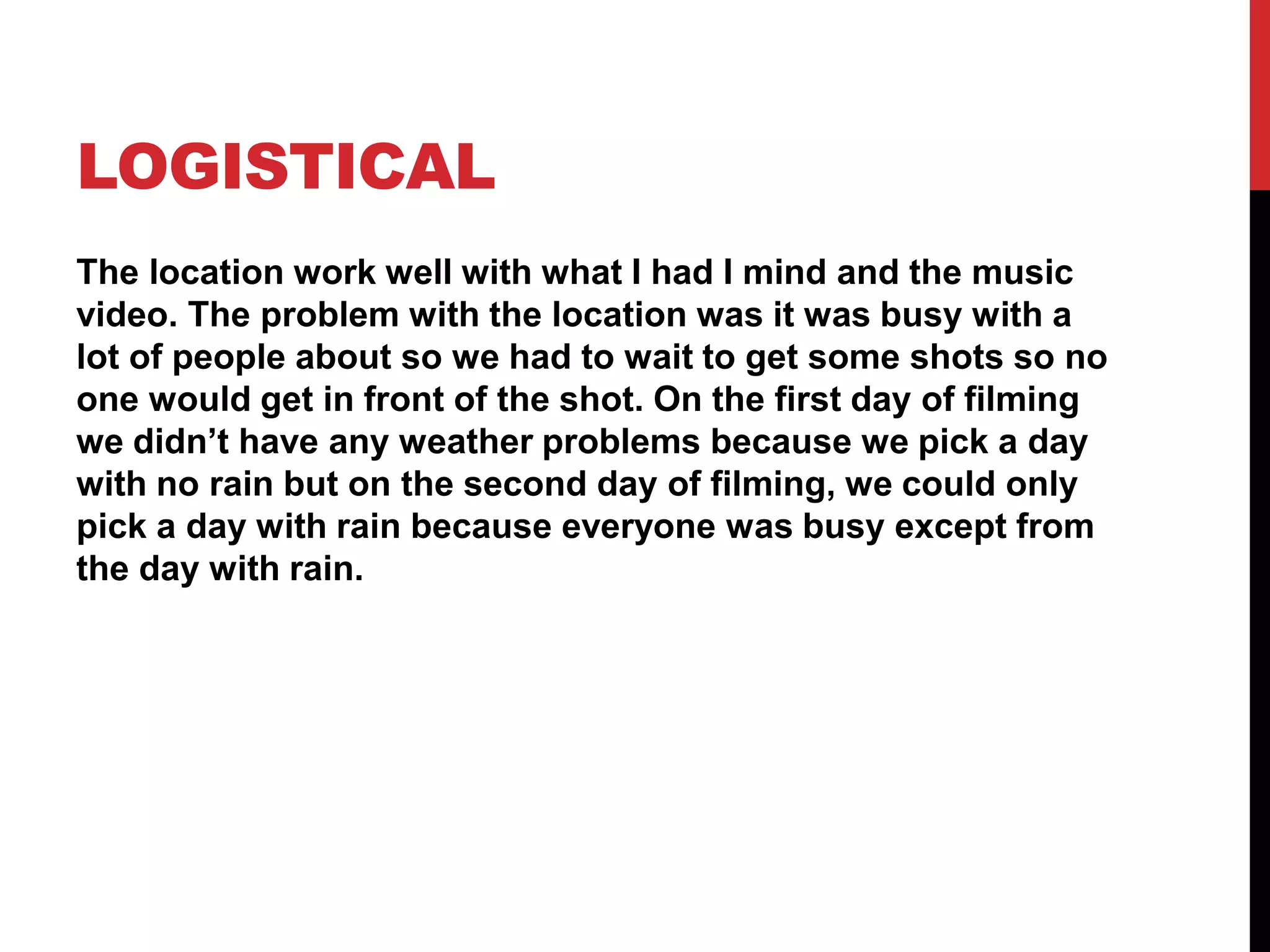 LOGISTICAL
The location work well with what I had I mind and the music
video. The problem with the location was it was busy with a
lot of people about so we had to wait to get some shots so no
one would get in front of the shot. On the first day of filming
we didn’t have any weather problems because we pick a day
with no rain but on the second day of filming, we could only
pick a day with rain because everyone was busy except from
the day with rain.
 