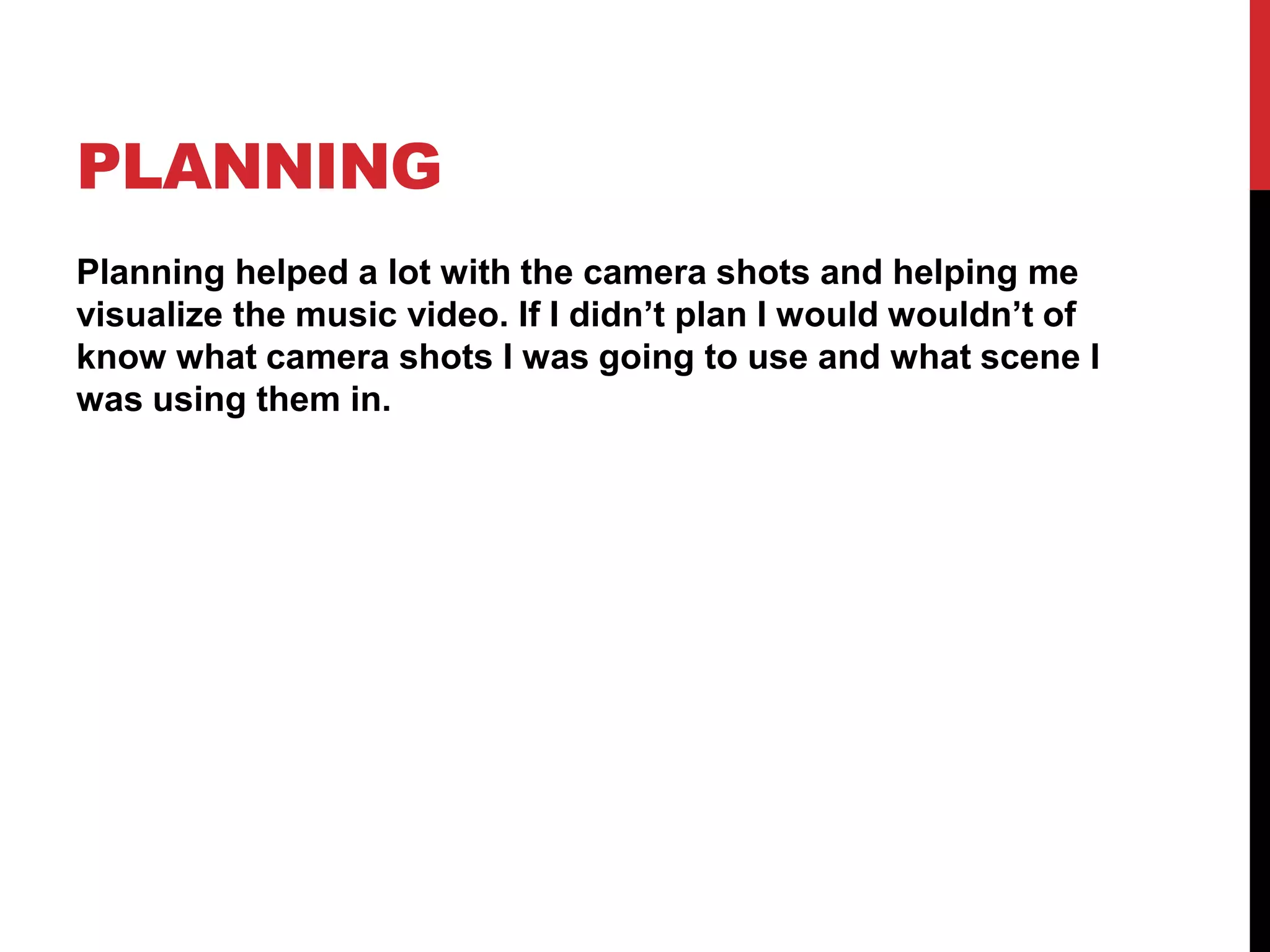 PLANNING
Planning helped a lot with the camera shots and helping me
visualize the music video. If I didn’t plan I would wouldn’t of
know what camera shots I was going to use and what scene I
was using them in.
 