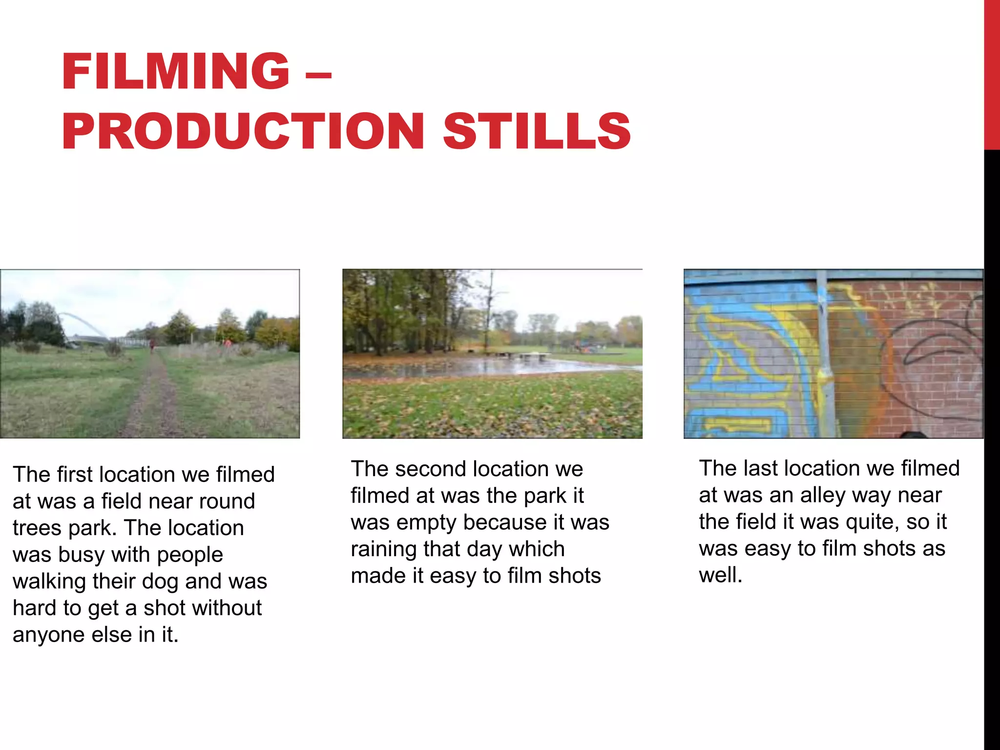 FILMING –
PRODUCTION STILLS
The first location we filmed
at was a field near round
trees park. The location
was busy with people
walking their dog and was
hard to get a shot without
anyone else in it.
The second location we
filmed at was the park it
was empty because it was
raining that day which
made it easy to film shots
The last location we filmed
at was an alley way near
the field it was quite, so it
was easy to film shots as
well.
 