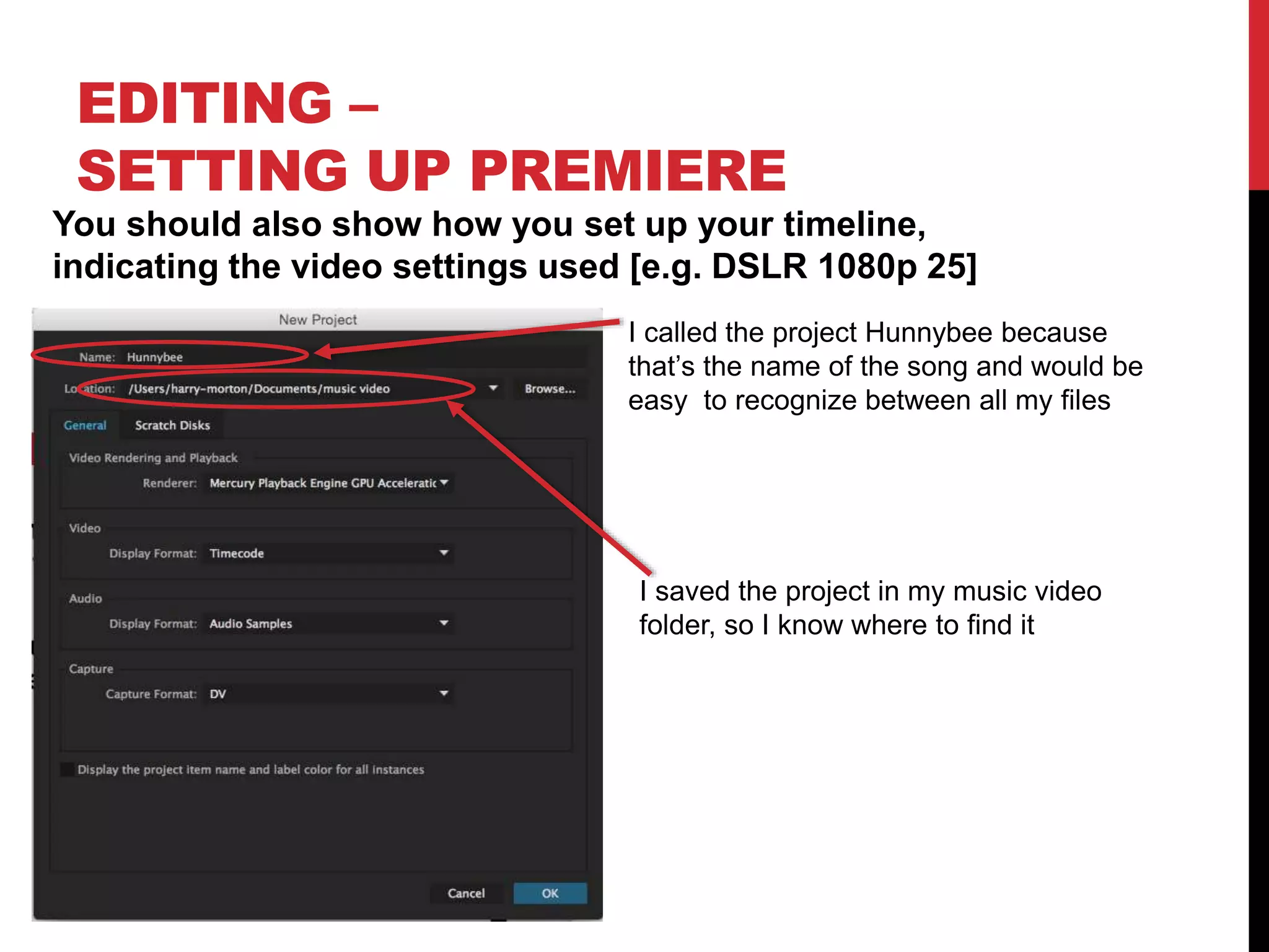 EDITING –
SETTING UP PREMIERE
You should also show how you set up your timeline,
indicating the video settings used [e.g. DSLR 1080p 25]
I called the project Hunnybee because
that’s the name of the song and would be
easy to recognize between all my files
I saved the project in my music video
folder, so I know where to find it
 