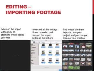 EDITING –
IMPORTING FOOTAGE
I click on the import
videos box on
premiere which opens
your files
I selected all the footage
I have recorded and
pressed the import
button at the bottom
The videos are then
imported into your
project and you can put
then on your timeline
 