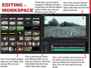 EDITING –
WORKSPACE
This is the timeline which shows you
the audio, the clips you have put in
and any effects you have put on the
clips. You can also see the audio
levels
This is the preview window
which shows you what the
video looks like and what the
effects look like
This is the import window
were you can import clips
and put then on your
timeline
This is the tool bar which
has different tools on it to
help you edit your video like
the stretch tool which can
make video clips longer
These tabs can be used to
navigate to different sections
of premiere pro like the effects
section where you can put
effects on your clips
 