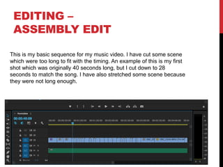 EDITING –
ASSEMBLY EDIT
This is my basic sequence for my music video. I have cut some scene
which were too long to fit with the timing. An example of this is my first
shot which was originally 40 seconds long, but I cut down to 28
seconds to match the song. I have also stretched some scene because
they were not long enough.
 