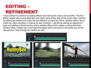 EDITING –
REFINEMENT
I have refined my timeline by adding effects and making the vidoe a lot smoother. The first
effect I added was an animated title card which spins at the start of the music video I did this
by adding key frames and make the size different on each key frame. Another effect I did to
make the video smoother is making my own transition. I did this by adding an adjustment
layer and adding a directional blur and a polalize effect which makes a wiping animation.
Another effect I added was a animated honeybee which was done in the same way as the
title card but I also change the rotation as well.
 