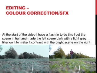 EDITING –
COLOUR CORRECTION/SFX
At the start of the video I have a flash in to do this I cut the
scene in half and made the left scene dark with a light grey
filter on it to make it contrast with the bright scene on the right
 