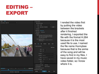 EDITING –
EXPORT
I rended the video first
by putting the video
between the brackets
after it finished
rendering, I exported the
file with the fromat H.264
because it is the most
used file to use. I named
the file name Hunnybee
because that is the anme
of the song and will be
easy to find in my files. I
have saved in my music
video folder, so I know
where it is.
 