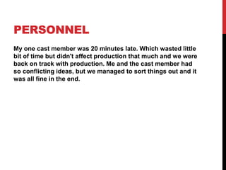 PERSONNEL
My one cast member was 20 minutes late. Which wasted little
bit of time but didn't affect production that much and we were
back on track with production. Me and the cast member had
so conflicting ideas, but we managed to sort things out and it
was all fine in the end.
 