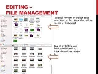 EDITING –
FILE MANAGEMENT
I saved all my work on a folder called
music video so that I know where all my
files are for that project
I put all my footage in a
folder called videos, so I
know where all my footage
is.
 