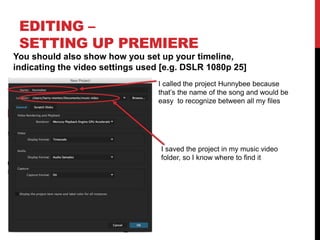 EDITING –
SETTING UP PREMIERE
You should also show how you set up your timeline,
indicating the video settings used [e.g. DSLR 1080p 25]
I called the project Hunnybee because
that’s the name of the song and would be
easy to recognize between all my files
I saved the project in my music video
folder, so I know where to find it
 