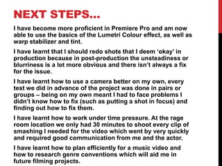 NEXT STEPS…
I have become more proficient in Premiere Pro and am now
able to use the basics of the Lumetri Colour effect, as well as
warp stabilizer and tint.
I have learnt that I should redo shots that I deem ‘okay’ in
production because in post-production the unsteadiness or
blurriness is a lot more obvious and there isn’t always a fix
for the issue.
I have learnt how to use a camera better on my own, every
test we did in advance of the project was done in pairs or
groups – being on my own meant I had to face problems I
didn’t know how to fix (such as putting a shot in focus) and
finding out how to fix them.
I have learnt how to work under time pressure. At the rage
room location we only had 30 minutes to shoot every clip of
smashing I needed for the video which went by very quickly
and required good communication from me and the actor.
I have learnt how to plan efficiently for a music video and
how to research genre conventions which will aid me in
future filming projects.
 