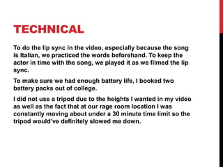 TECHNICAL
To do the lip sync in the video, especially because the song
is Italian, we practiced the words beforehand. To keep the
actor in time with the song, we played it as we filmed the lip
sync.
To make sure we had enough battery life, I booked two
battery packs out of college.
I did not use a tripod due to the heights I wanted in my video
as well as the fact that at our rage room location I was
constantly moving about under a 30 minute time limit so the
tripod would’ve definitely slowed me down.
 
