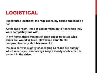 LOGISTICAL
I used three locations, the rage room, my house and inside a
car.
At the rage room, I had to ask permission to film which they
were completely fine with.
In my home, there was not enough space to get as wide
shots as I would’ve liked. However, I don’t think I
compromised any shot because of it.
Inside a car was slightly challenging as roads are bumpy
which means you cant always keep a steady shot- which is
evident in the video.
 