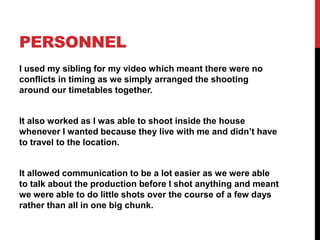 PERSONNEL
I used my sibling for my video which meant there were no
conflicts in timing as we simply arranged the shooting
around our timetables together.
It also worked as I was able to shoot inside the house
whenever I wanted because they live with me and didn’t have
to travel to the location.
It allowed communication to be a lot easier as we were able
to talk about the production before I shot anything and meant
we were able to do little shots over the course of a few days
rather than all in one big chunk.
 