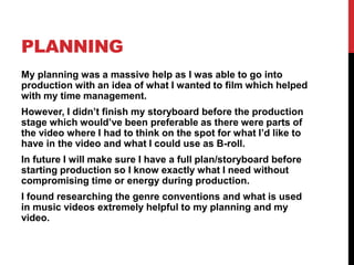 PLANNING
My planning was a massive help as I was able to go into
production with an idea of what I wanted to film which helped
with my time management.
However, I didn’t finish my storyboard before the production
stage which would’ve been preferable as there were parts of
the video where I had to think on the spot for what I’d like to
have in the video and what I could use as B-roll.
In future I will make sure I have a full plan/storyboard before
starting production so I know exactly what I need without
compromising time or energy during production.
I found researching the genre conventions and what is used
in music videos extremely helpful to my planning and my
video.
 