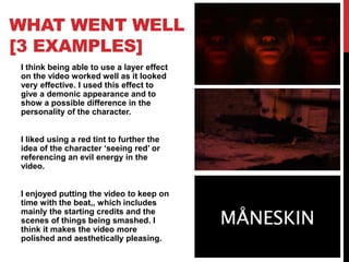 WHAT WENT WELL
[3 EXAMPLES]
I think being able to use a layer effect
on the video worked well as it looked
very effective. I used this effect to
give a demonic appearance and to
show a possible difference in the
personality of the character.
I liked using a red tint to further the
idea of the character ‘seeing red’ or
referencing an evil energy in the
video.
I enjoyed putting the video to keep on
time with the beat,, which includes
mainly the starting credits and the
scenes of things being smashed. I
think it makes the video more
polished and aesthetically pleasing.
 