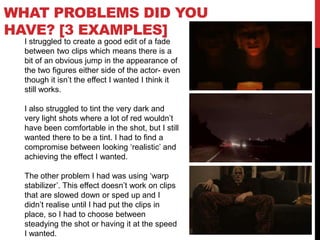 WHAT PROBLEMS DID YOU
HAVE? [3 EXAMPLES]
I struggled to create a good edit of a fade
between two clips which means there is a
bit of an obvious jump in the appearance of
the two figures either side of the actor- even
though it isn’t the effect I wanted I think it
still works.
I also struggled to tint the very dark and
very light shots where a lot of red wouldn’t
have been comfortable in the shot, but I still
wanted there to be a tint. I had to find a
compromise between looking ‘realistic’ and
achieving the effect I wanted.
The other problem I had was using ‘warp
stabilizer’. This effect doesn’t work on clips
that are slowed down or sped up and I
didn’t realise until I had put the clips in
place, so I had to choose between
steadying the shot or having it at the speed
I wanted.
 