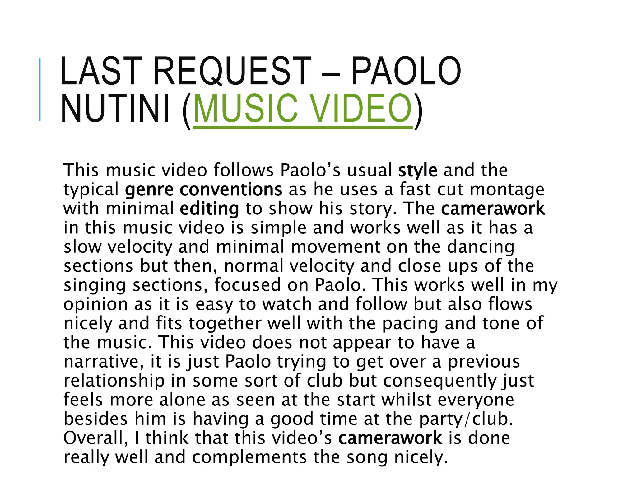 LAST REQUEST – PAOLO
NUTINI (MUSIC VIDEO)
This music video follows Paolo’s usual style and the
typical genre conventions as he uses a fast cut montage
with minimal editing to show his story. The camerawork
in this music video is simple and works well as it has a
slow velocity and minimal movement on the dancing
sections but then, normal velocity and close ups of the
singing sections, focused on Paolo. This works well in my
opinion as it is easy to watch and follow but also flows
nicely and fits together well with the pacing and tone of
the music. This video does not appear to have a
narrative, it is just Paolo trying to get over a previous
relationship in some sort of club but consequently just
feels more alone as seen at the start whilst everyone
besides him is having a good time at the party/club.
Overall, I think that this video’s camerawork is done
really well and complements the song nicely.
 